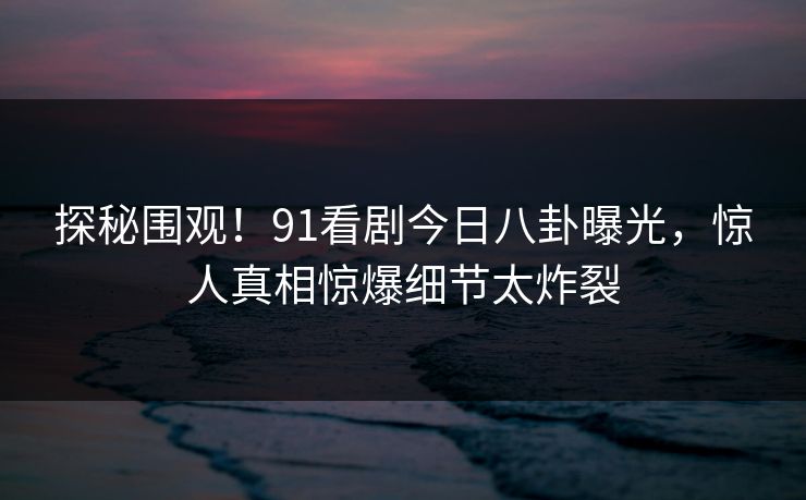 探秘围观！91看剧今日八卦曝光，惊人真相惊爆细节太炸裂