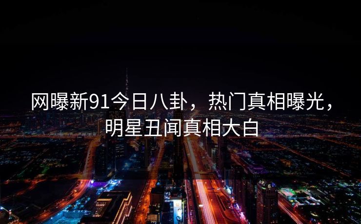 网曝新91今日八卦，热门真相曝光，明星丑闻真相大白