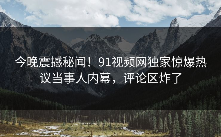 今晚震撼秘闻！91视频网独家惊爆热议当事人内幕，评论区炸了