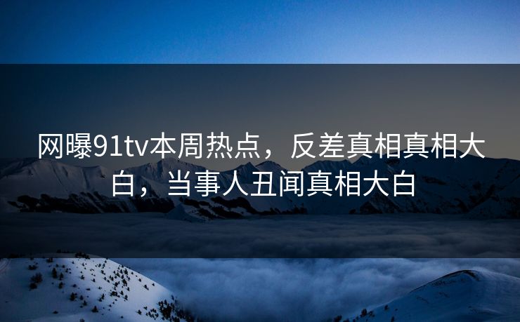 网曝91tv本周热点，反差真相真相大白，当事人丑闻真相大白