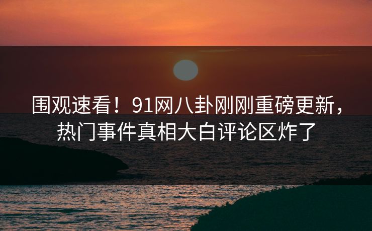 围观速看！91网八卦刚刚重磅更新，热门事件真相大白评论区炸了