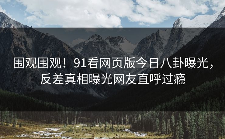 围观围观！91看网页版今日八卦曝光，反差真相曝光网友直呼过瘾