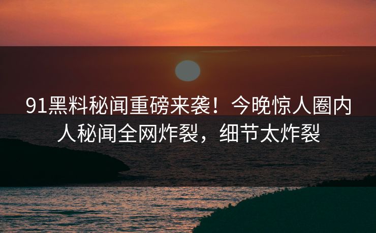 91黑料秘闻重磅来袭！今晚惊人圈内人秘闻全网炸裂，细节太炸裂