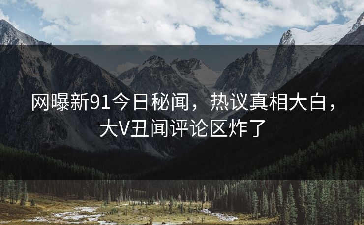网曝新91今日秘闻，热议真相大白，大V丑闻评论区炸了