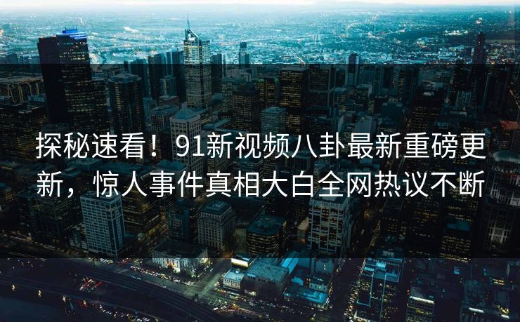 探秘速看！91新视频八卦最新重磅更新，惊人事件真相大白全网热议不断