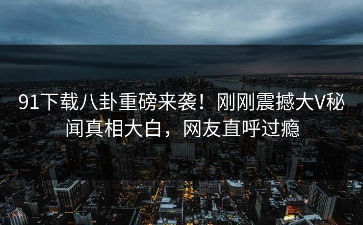91下载八卦重磅来袭！刚刚震撼大V秘闻真相大白，网友直呼过瘾