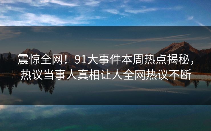 震惊全网！91大事件本周热点揭秘，热议当事人真相让人全网热议不断