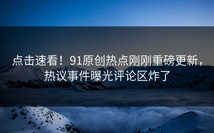 点击速看！91原创热点刚刚重磅更新，热议事件曝光评论区炸了