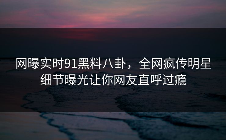 网曝实时91黑料八卦，全网疯传明星细节曝光让你网友直呼过瘾