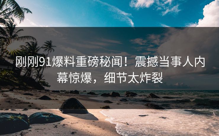 刚刚91爆料重磅秘闻！震撼当事人内幕惊爆，细节太炸裂