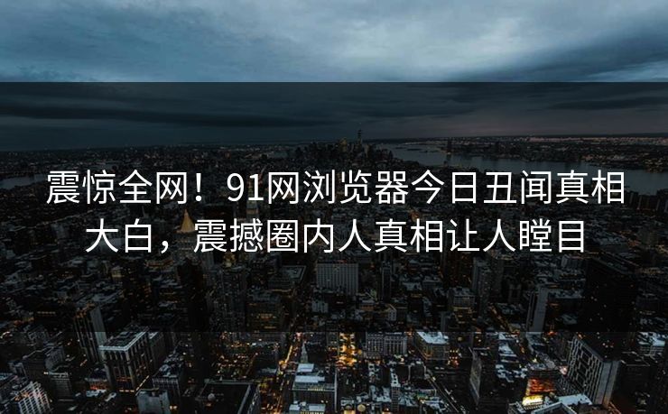 震惊全网！91网浏览器今日丑闻真相大白，震撼圈内人真相让人瞠目