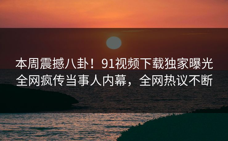 本周震撼八卦！91视频下载独家曝光全网疯传当事人内幕，全网热议不断