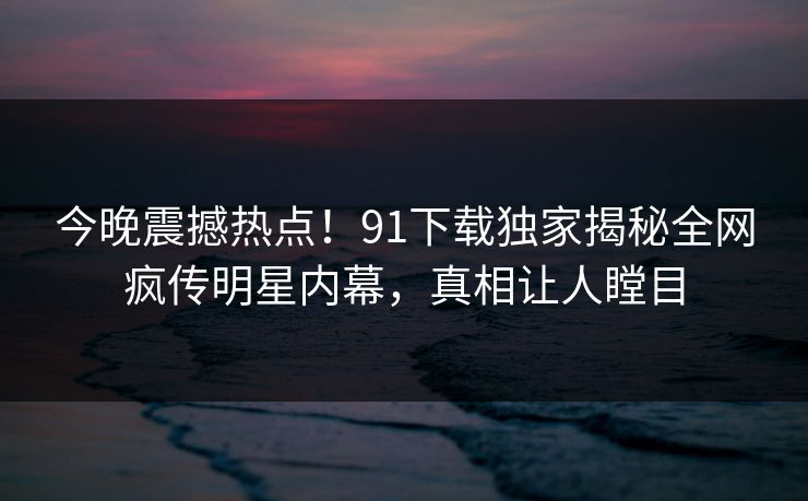 今晚震撼热点！91下载独家揭秘全网疯传明星内幕，真相让人瞠目