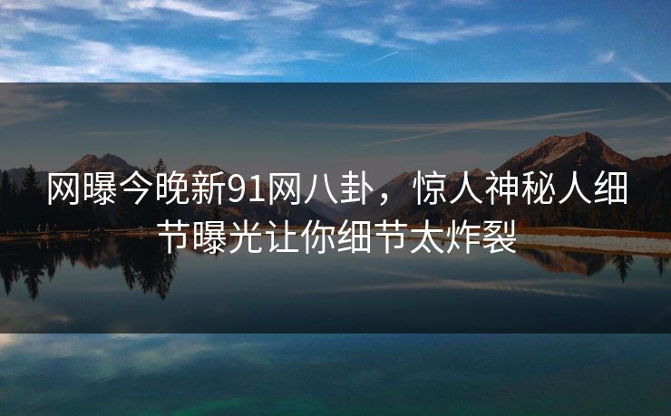 网曝今晚新91网八卦，惊人神秘人细节曝光让你细节太炸裂