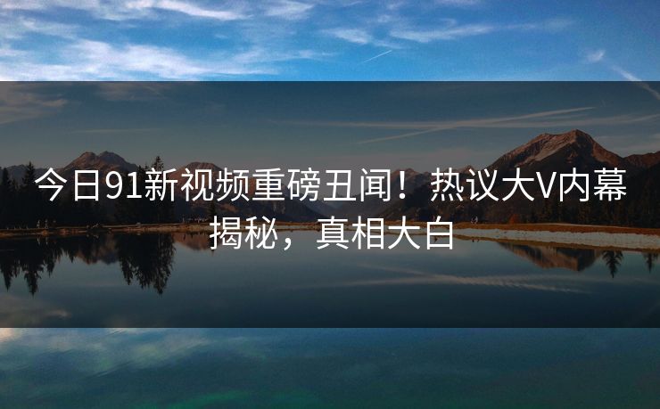 今日91新视频重磅丑闻！热议大V内幕揭秘，真相大白