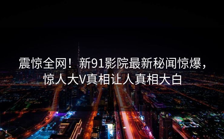 震惊全网！新91影院最新秘闻惊爆，惊人大V真相让人真相大白