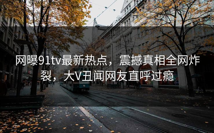 网曝91tv最新热点，震撼真相全网炸裂，大V丑闻网友直呼过瘾