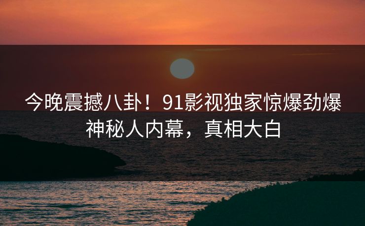 今晚震撼八卦！91影视独家惊爆劲爆神秘人内幕，真相大白