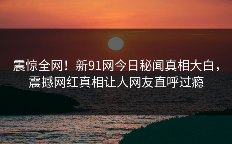 震惊全网！新91网今日秘闻真相大白，震撼网红真相让人网友直呼过瘾