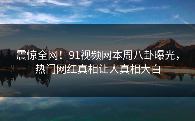 震惊全网！91视频网本周八卦曝光，热门网红真相让人真相大白