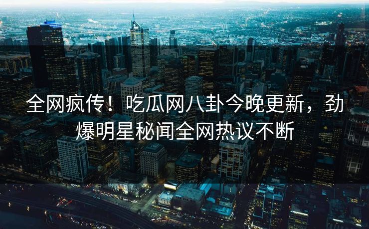 全网疯传！吃瓜网八卦今晚更新，劲爆明星秘闻全网热议不断