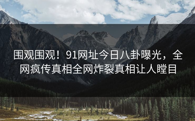 围观围观！91网址今日八卦曝光，全网疯传真相全网炸裂真相让人瞠目