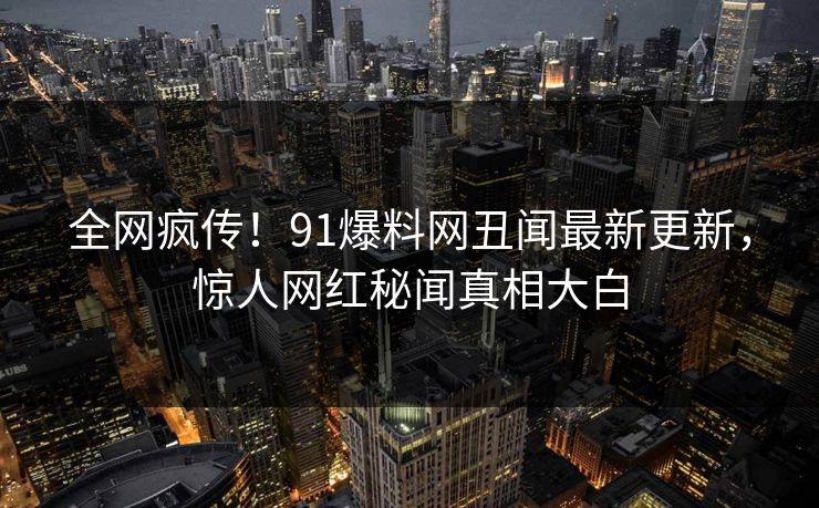 全网疯传！91爆料网丑闻最新更新，惊人网红秘闻真相大白
