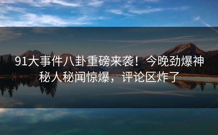 91大事件八卦重磅来袭！今晚劲爆神秘人秘闻惊爆，评论区炸了