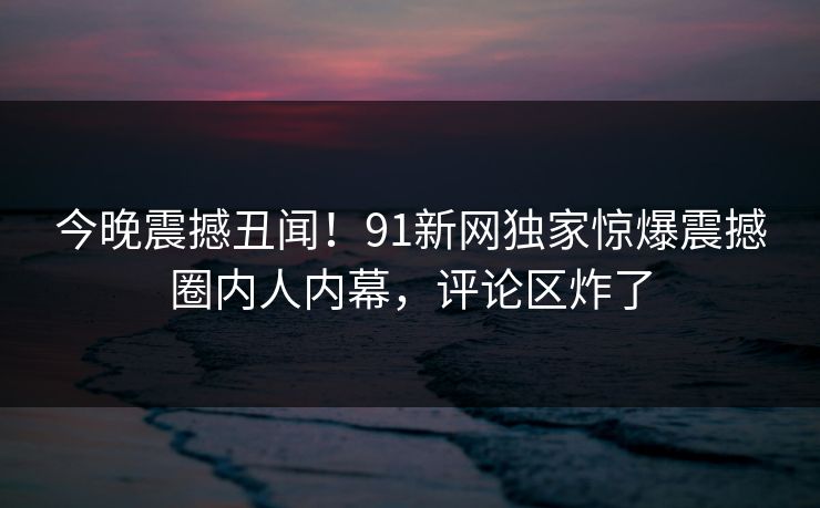 今晚震撼丑闻！91新网独家惊爆震撼圈内人内幕，评论区炸了