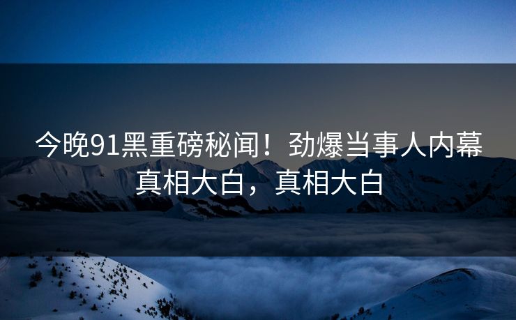 今晚91黑重磅秘闻！劲爆当事人内幕真相大白，真相大白