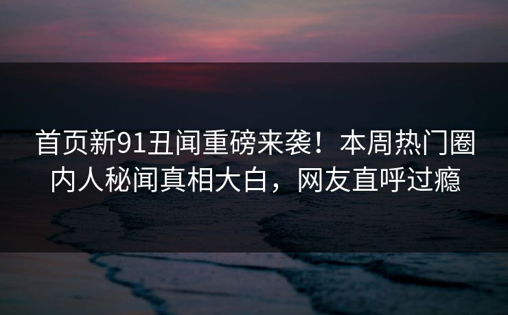 首页新91丑闻重磅来袭！本周热门圈内人秘闻真相大白，网友直呼过瘾  第1张