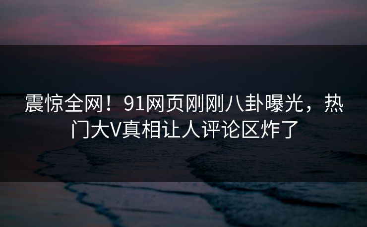 震惊全网！91网页刚刚八卦曝光，热门大V真相让人评论区炸了  第1张