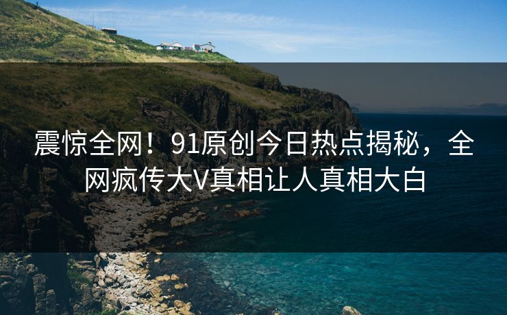 震惊全网！91原创今日热点揭秘，全网疯传大V真相让人真相大白