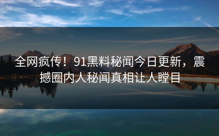 全网疯传！91黑料秘闻今日更新，震撼圈内人秘闻真相让人瞠目