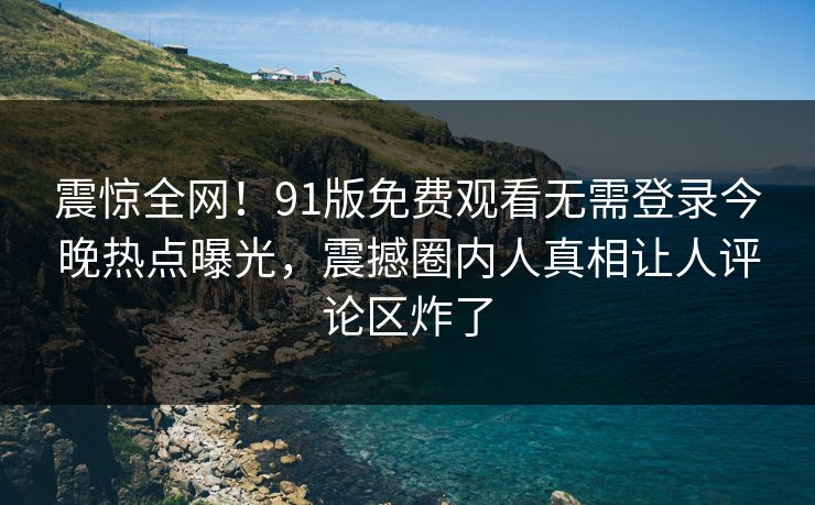 震惊全网！91版免费观看无需登录今晚热点曝光，震撼圈内人真相让人评论区炸了