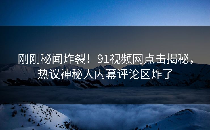 刚刚秘闻炸裂！91视频网点击揭秘，热议神秘人内幕评论区炸了