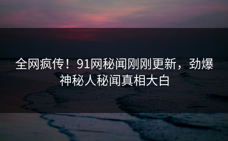 全网疯传！91网秘闻刚刚更新，劲爆神秘人秘闻真相大白  第1张