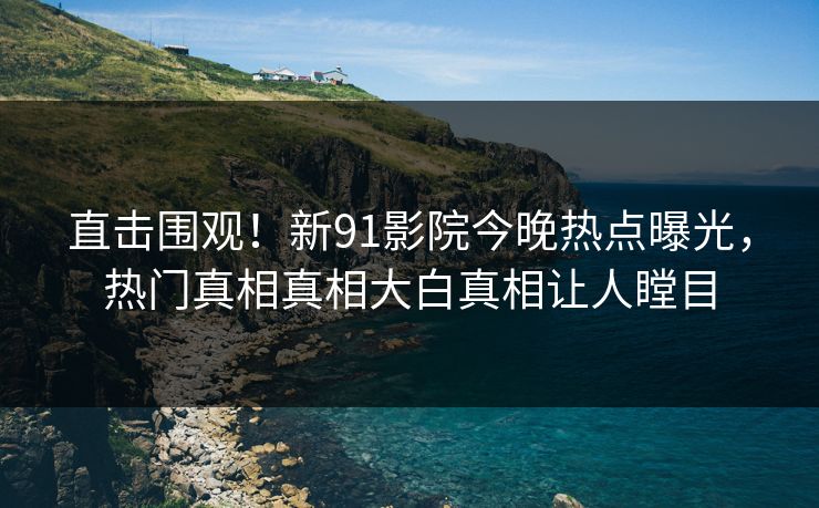 直击围观！新91影院今晚热点曝光，热门真相真相大白真相让人瞠目  第1张