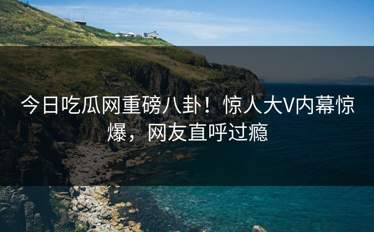 今日吃瓜网重磅八卦！惊人大V内幕惊爆，网友直呼过瘾