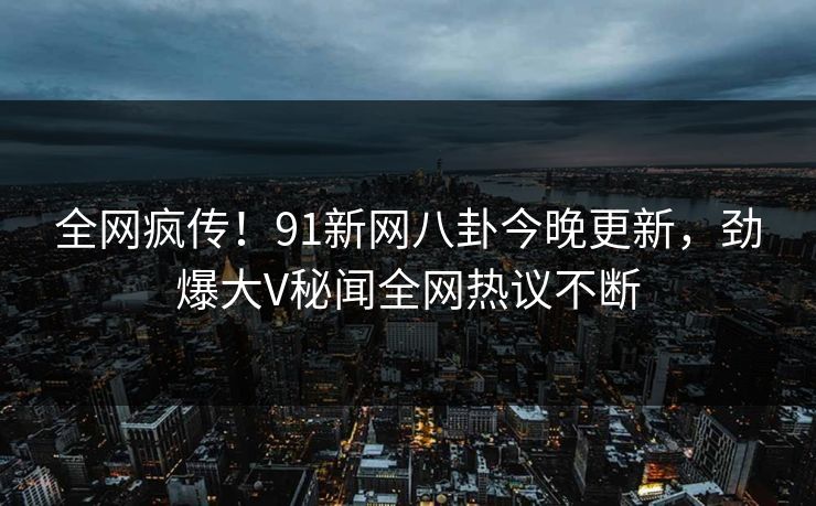 全网疯传！91新网八卦今晚更新，劲爆大V秘闻全网热议不断