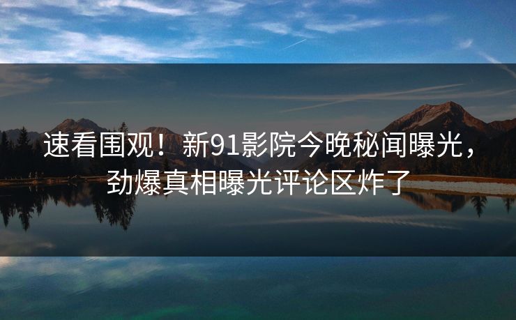 速看围观！新91影院今晚秘闻曝光，劲爆真相曝光评论区炸了