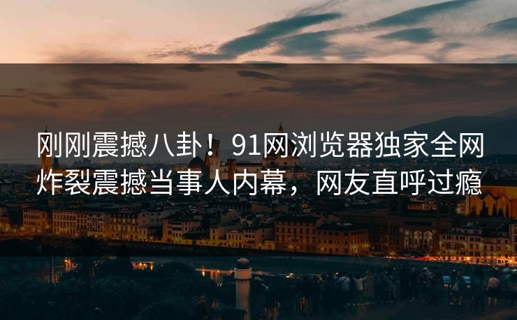 刚刚震撼八卦！91网浏览器独家全网炸裂震撼当事人内幕，网友直呼过瘾  第1张