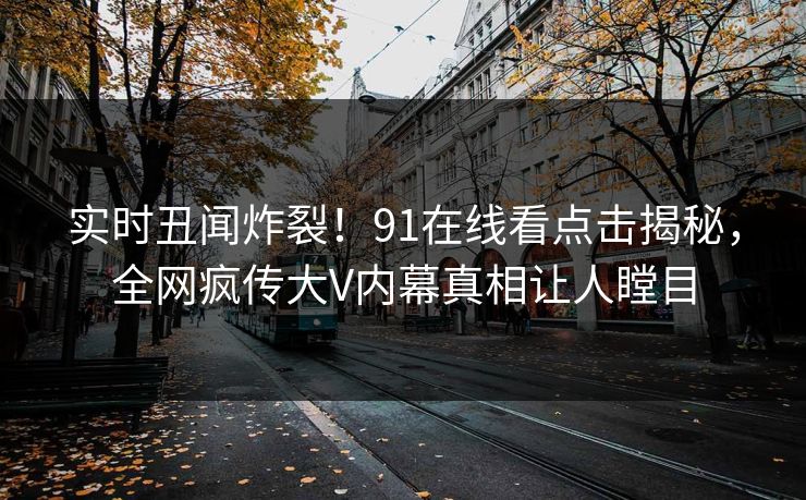 实时丑闻炸裂！91在线看点击揭秘，全网疯传大V内幕真相让人瞠目