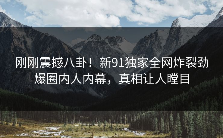刚刚震撼八卦！新91独家全网炸裂劲爆圈内人内幕，真相让人瞠目