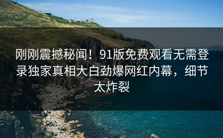 刚刚震撼秘闻！91版免费观看无需登录独家真相大白劲爆网红内幕，细节太炸裂