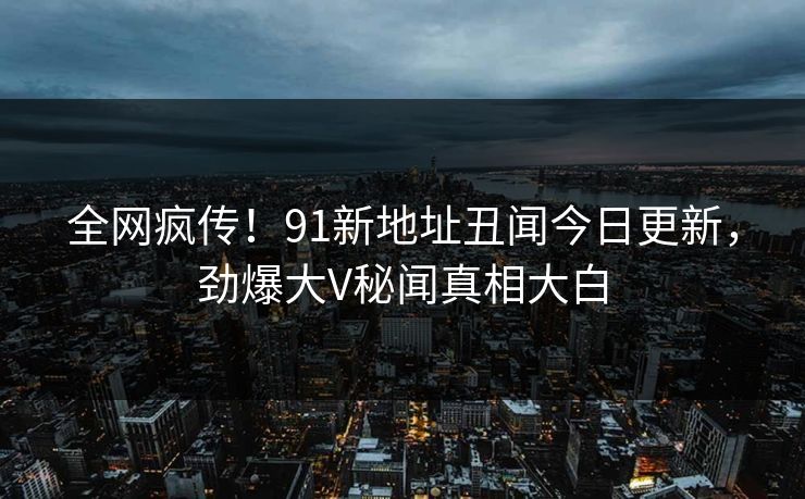 全网疯传！91新地址丑闻今日更新，劲爆大V秘闻真相大白