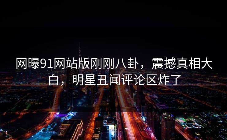 网曝91网站版刚刚八卦，震撼真相大白，明星丑闻评论区炸了