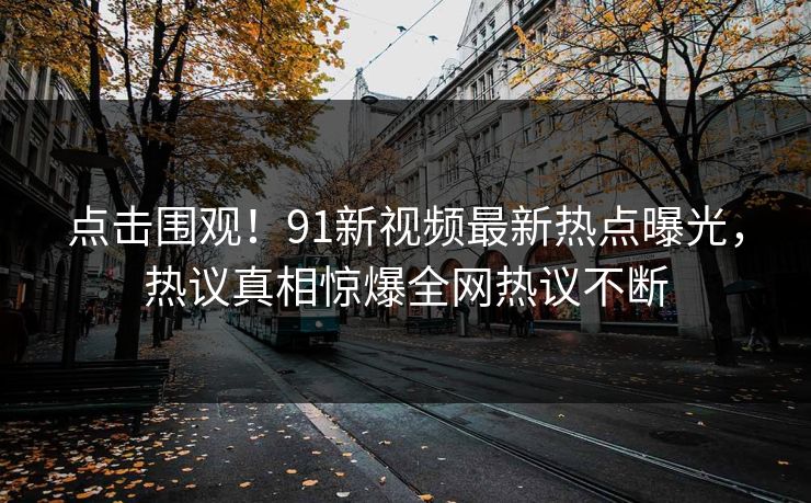 点击围观！91新视频最新热点曝光，热议真相惊爆全网热议不断  第1张