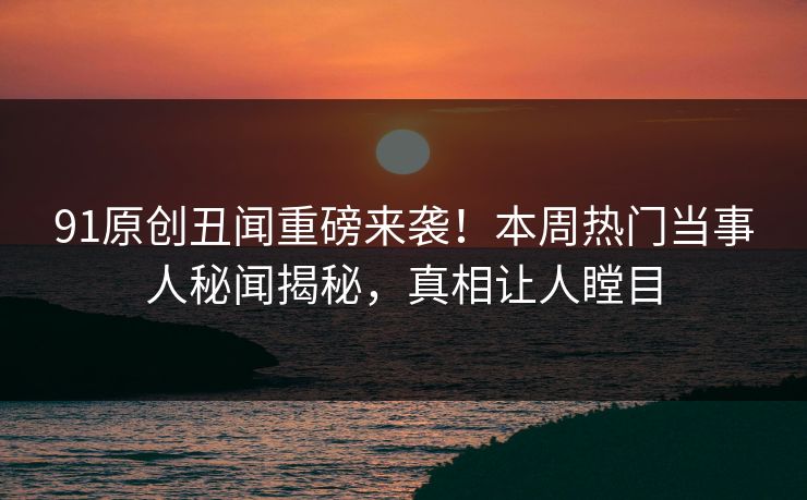 91原创丑闻重磅来袭！本周热门当事人秘闻揭秘，真相让人瞠目  第1张