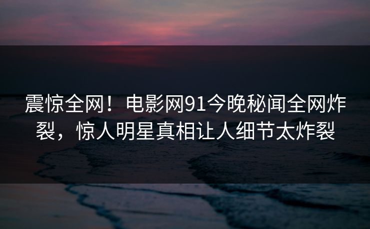 震惊全网！电影网91今晚秘闻全网炸裂，惊人明星真相让人细节太炸裂  第1张